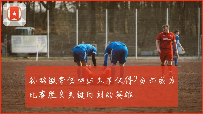 孙铭徽带伤回归末节仅得2分却成为比赛胜负关键时刻的英雄