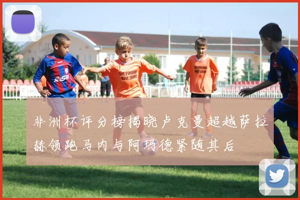 非洲杯评分榜揭晓卢克曼超越萨拉赫领跑马内与阿玛德紧随其后