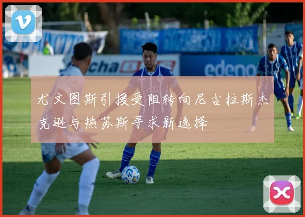 尤文图斯引援受阻转向尼古拉斯杰克逊与热苏斯寻求新选择