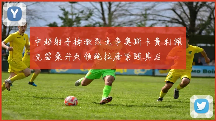 中超射手榜激烈竞争奥斯卡费利佩克雷桑并列领跑拉唐紧随其后