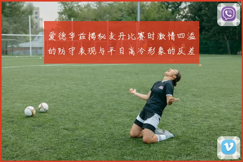 爱德华兹揭秘麦丹比赛时激情四溢的防守表现与平日高冷形象的反差