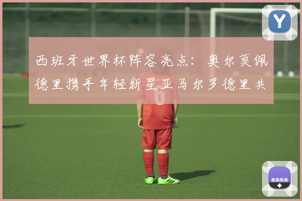 西班牙世界杯阵容亮点：奥尔莫佩德里携手年轻新星亚马尔罗德里共赴荣耀之战