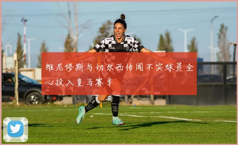 维尼修斯与切尔西传闻不实球员全心投入皇马赛季