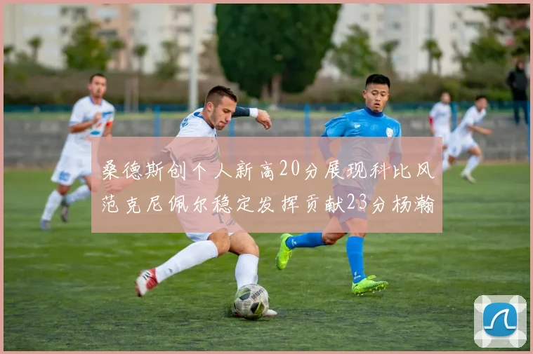 桑德斯创个人新高20分展现科比风范克尼佩尔稳定发挥贡献23分杨瀚森短短2分钟斩获4分