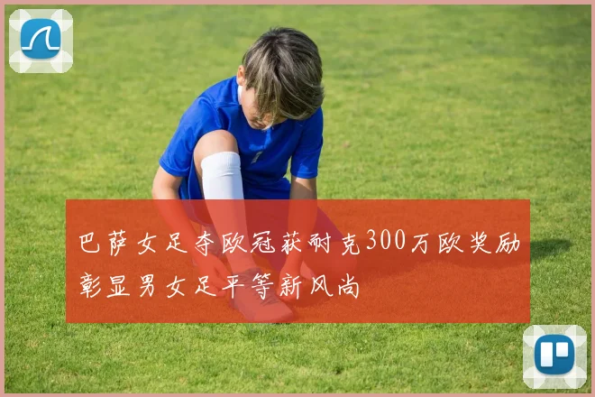 巴萨女足夺欧冠获耐克300万欧奖励彰显男女足平等新风尚
