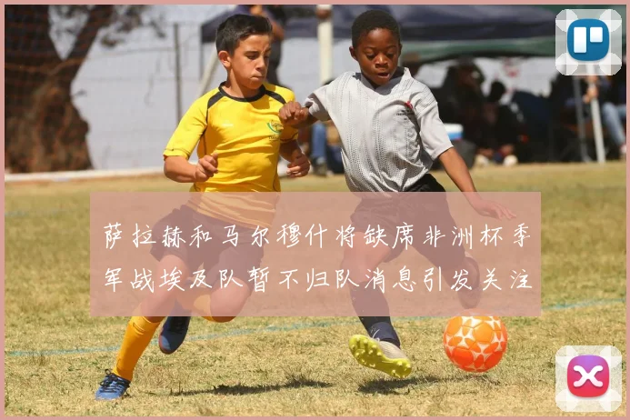 萨拉赫和马尔穆什将缺席非洲杯季军战埃及队暂不归队消息引发关注