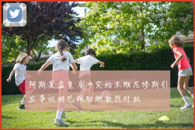 阿斯复盘皇马冲突始末维尼修斯引发争议姆巴佩助燃激烈对抗