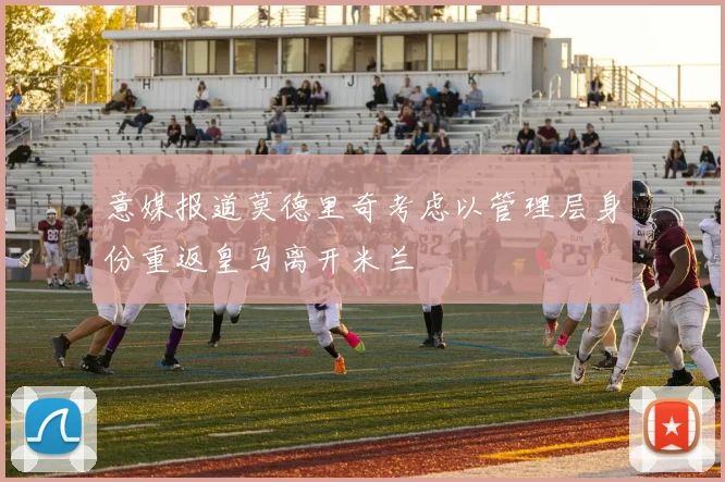 意媒报道莫德里奇考虑以管理层身份重返皇马离开米兰