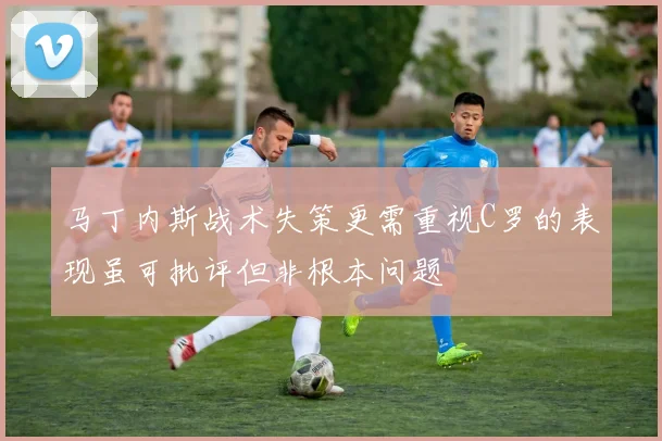 马丁内斯战术失策更需重视C罗的表现虽可批评但非根本问题