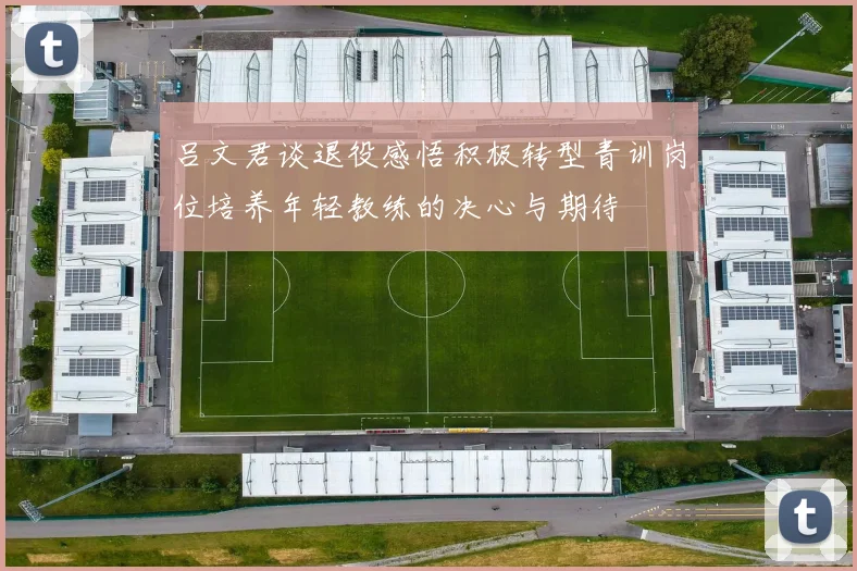 吕文君谈退役感悟积极转型青训岗位培养年轻教练的决心与期待