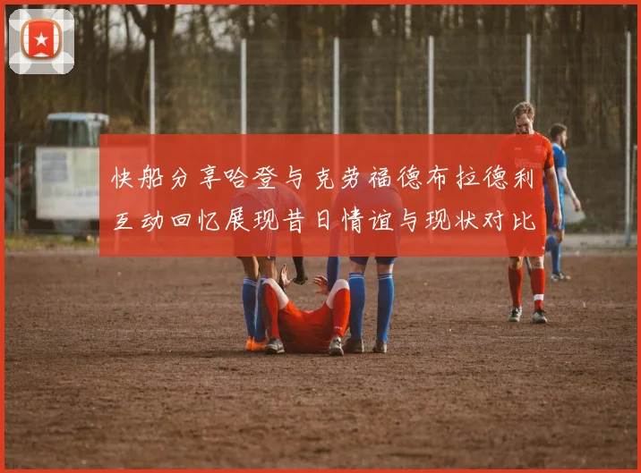 快船分享哈登与克劳福德布拉德利互动回忆展现昔日情谊与现状对比