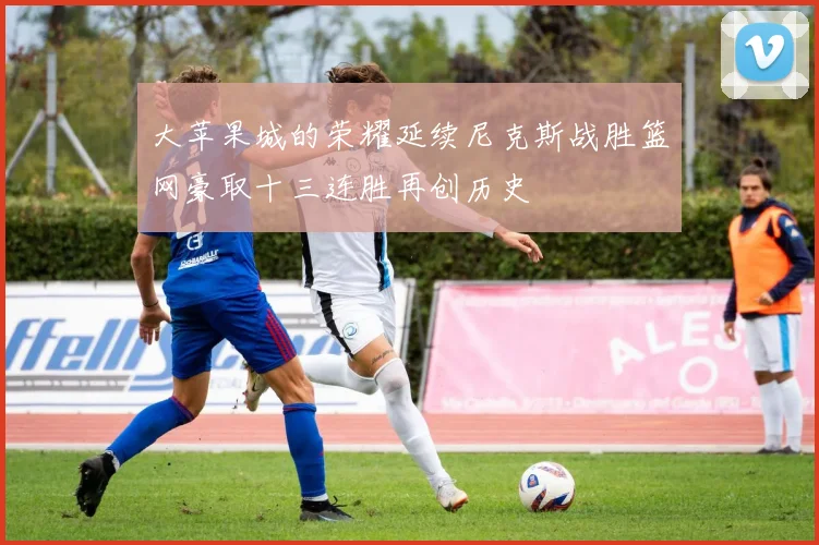 大苹果城的荣耀延续尼克斯战胜篮网豪取十三连胜再创历史