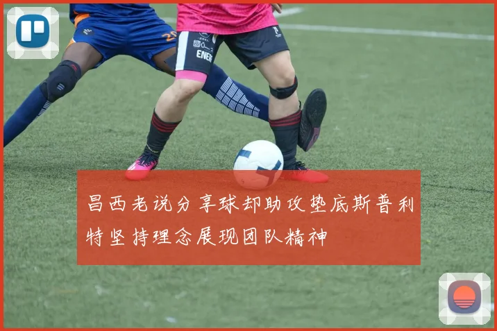 昌西老说分享球却助攻垫底斯普利特坚持理念展现团队精神