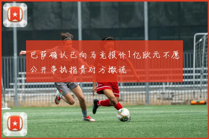 巴萨确认已向马竞报价1亿欧元不愿公开争执指责对方撒谎