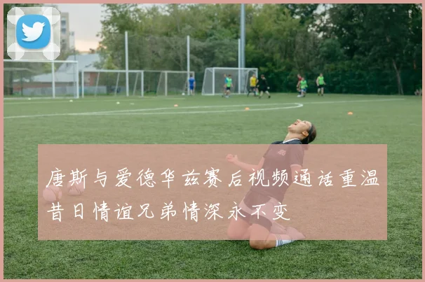 唐斯与爱德华兹赛后视频通话重温昔日情谊兄弟情深永不变