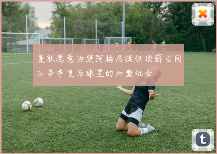 曼联愿意为楚阿梅尼提供顶薪合同以争夺皇马球星的加盟机会