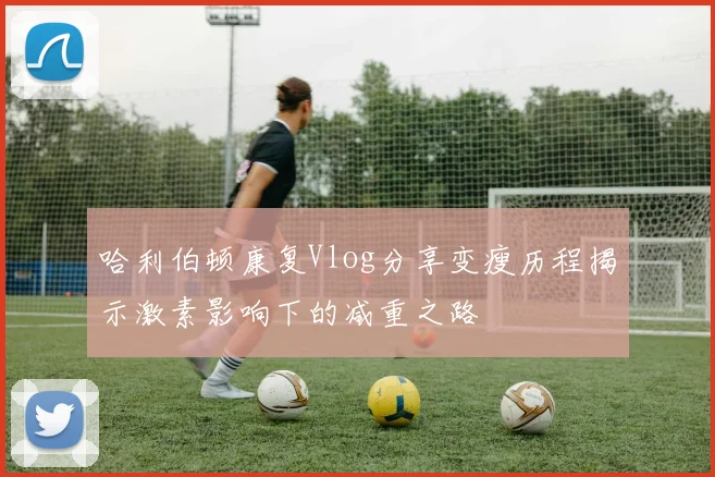 哈利伯顿康复Vlog分享变瘦历程揭示激素影响下的减重之路