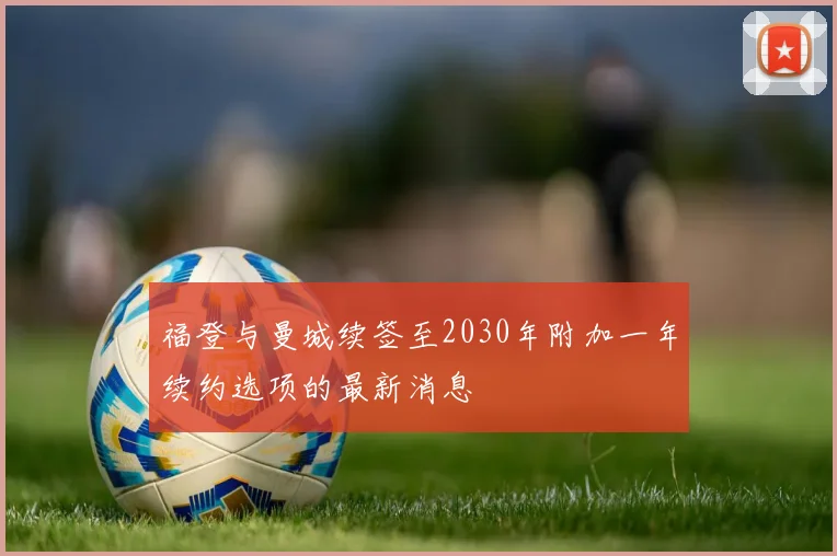 福登与曼城续签至2030年附加一年续约选项的最新消息