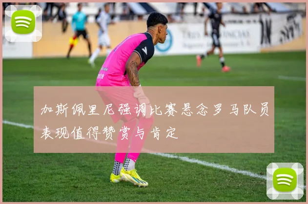 加斯佩里尼强调比赛悬念罗马队员表现值得赞赏与肯定