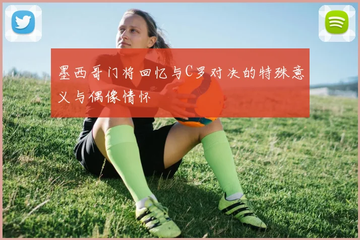 墨西哥门将回忆与C罗对决的特殊意义与偶像情怀