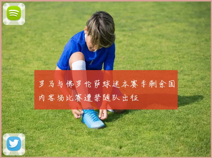 罗马与佛罗伦萨球迷本赛季剩余国内客场比赛遭禁随队出征