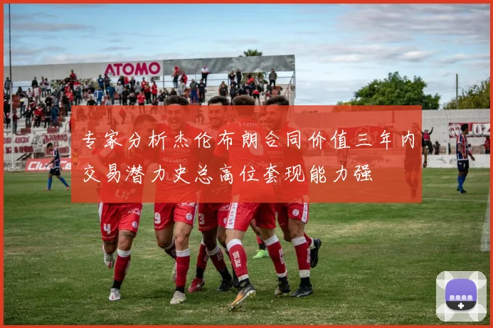 专家分析杰伦布朗合同价值三年内交易潜力史总高位套现能力强