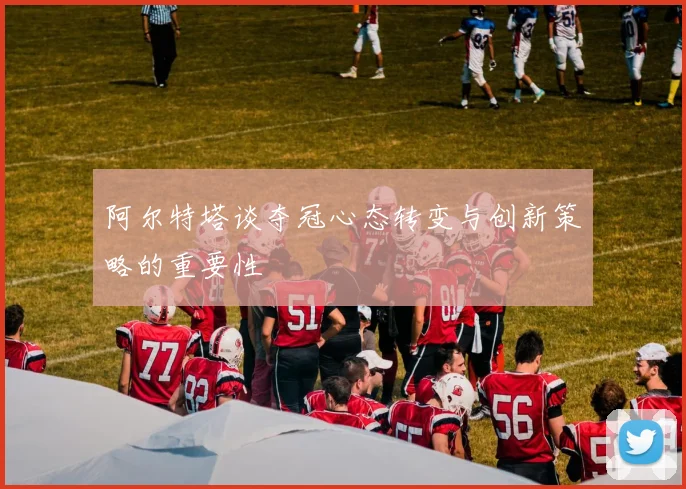 阿尔特塔谈夺冠心态转变与创新策略的重要性