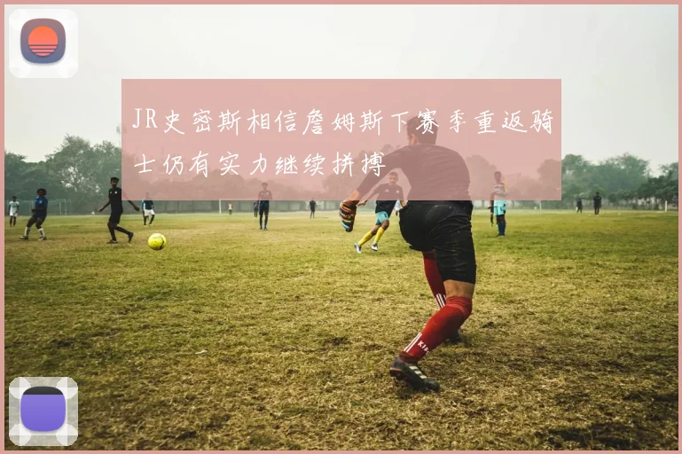 JR史密斯相信詹姆斯下赛季重返骑士仍有实力继续拼搏