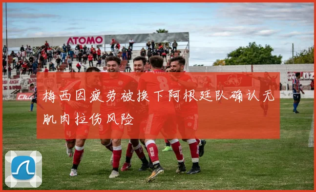 梅西因疲劳被换下阿根廷队确认无肌肉拉伤风险