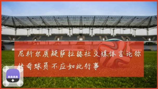 尼科尔质疑萨拉赫社交媒体言论称传奇球员不应如此行事
