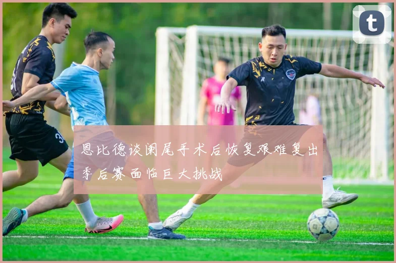 恩比德谈阑尾手术后恢复艰难复出季后赛面临巨大挑战